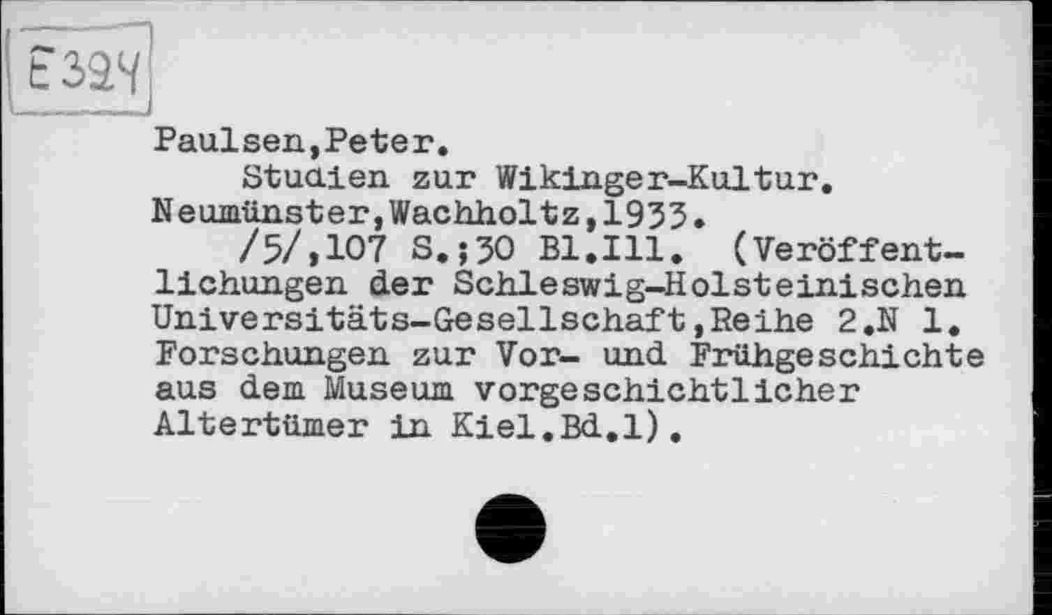 ﻿Paulsen,Peteг.
Studien zur Wikinger-Kultur. Neumünster,Wachholtz,1933.
/5/,107 S.;30 Bl.Ill. (Veröffentlichungen der Schleswig-Holsteinischen Universitäts-Gesellschaft,Reihe 2.N 1. Forschungen zur Vor- und Frühgeschichte aus dem Museum vorgeschichtlicher Altertümer in Kiel.Bd.l).